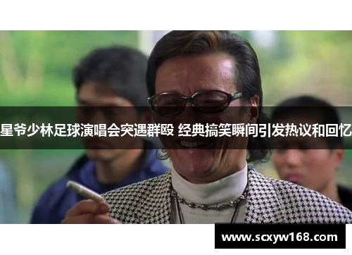 星爷少林足球演唱会突遇群殴 经典搞笑瞬间引发热议和回忆