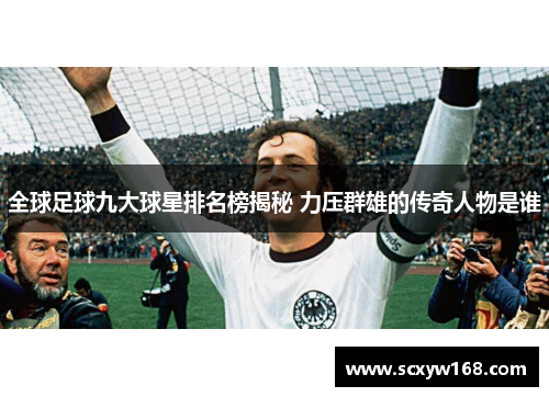 全球足球九大球星排名榜揭秘 力压群雄的传奇人物是谁