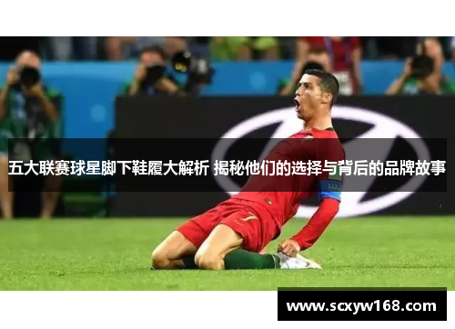 五大联赛球星脚下鞋履大解析 揭秘他们的选择与背后的品牌故事